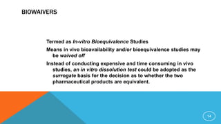 BIOWAIVERS
Termed as In-vitro Bioequivalence Studies
Means in vivo bioavailability and/or bioequivalence studies may
be waived off
Instead of conducting expensive and time consuming in vivo
studies, an in vitro dissolution test could be adopted as the
surrogate basis for the decision as to whether the two
pharmaceutical products are equivalent.
14
 