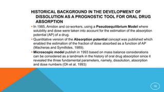 HISTORICAL BACKGROUND IN THE DEVELOPMENT OF
DISSOLUTION AS A PROGNOSTIC TOOL FOR ORAL DRUG
ABSORPTION
 In 1985, Amidon and co-workers, using a Pseudoequilibrium Model where
solubility and dose were taken into account for the estimation of the absorption
potential (AP) of a drug.
 Quantitative version of the Absorption potential concept was published which
enabled the estimation of the fraction of dose absorbed as a function of AP
(Macheras and Symillides, 1989).
 Microscopic model publish in 1993 based on mass balance considerations
can be considered as a landmark in the history of oral drug absorption since it
revealed the three fundamental parameters, namely, dissolution, absorption
and dose numbers (Oh et al, 1993)
16
 