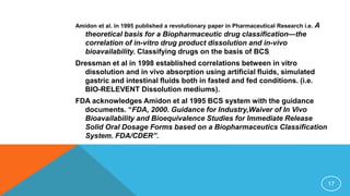 Amidon et al. in 1995 published a revolutionary paper in Pharmaceutical Research i.e. A
theoretical basis for a Biopharmaceutic drug classification—the
correlation of in-vitro drug product dissolution and in-vivo
bioavailability. Classifying drugs on the basis of BCS
Dressman et al in 1998 established correlations between in vitro
dissolution and in vivo absorption using artificial fluids, simulated
gastric and intestinal fluids both in fasted and fed conditions. (i.e.
BIO-RELEVENT Dissolution mediums).
FDA acknowledges Amidon et al 1995 BCS system with the guidance
documents. “FDA, 2000. Guidance for Industry,Waiver of In Vivo
Bioavailability and Bioequivalence Studies for Immediate Release
Solid Oral Dosage Forms based on a Biopharmaceutics Classification
System. FDA/CDER”.
17
 