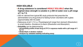 HIGH SOLUBLE
 A drug substance is considered HIGHLY SOLUBLE when the
highest dose strength is soluble in < 250 ml water over a pH range
of 1 to 7.5.
250 ml: derived from typical BE study protocols that prescribe the
administration of a drug product to fasting human volunteers with a glass
(approximately 250 ml) water
Relevance of pH 1-7.5 i.e. Physiological pH range from stomach (Dissolution)
to small intestine –Duodenum to Ileum (Dissolution and Absorption).
Solubility can be determined by
 pH-solubility profile of test drug at 37oC in aqueous media with a pH range of 1
to 7.5
 Shake-flask or titration method
 Analysis by validated stability-indicating assay
19
 