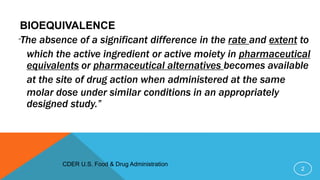 BIOEQUIVALENCE
“The absence of a significant difference in the rate and extent to
which the active ingredient or active moiety in pharmaceutical
equivalents or pharmaceutical alternatives becomes available
at the site of drug action when administered at the same
molar dose under similar conditions in an appropriately
designed study.”
2
CDER U.S. Food & Drug Administration
 