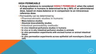 HIGH PERMEABLE
 A drug substance is considered HIGHLY PERMEABLE when the extent
of absorption in humans is determined to be > 90% of an administered
dose, based on mass-balance or in comparison to an intravenous
reference dose.
 Permeability can be determined by
Pharmacokinetic studies in humans:
 Mass-balance studies
 Absolute bioavailability studies
Intestinal permeability methods:
 In vivo intestinal perfusions studies in humans
 In vivo or in situ intestinal perfusion studies in animals
 In vitro permeation experiments with excised human or animal intestinal
tissue
 In vitro permeation experiments across epithelial cell monolayers (Caco2
cell)
20
 