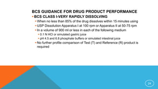 BCS GUIDANCE FOR DRUG PRODUCT PERFORMANCE
 BCS CLASS I-VERY RAPIDLY DISSOLVING
 When no less than 85% of the drug dissolves within 15 minutes using
 USP Dissolution Apparatus I at 100 rpm or Apparatus II at 50-75 rpm
 In a volume of 900 ml or less in each of the following medium
 0.1 N HCl or simulated gastric juice
 pH 4.5 and 6.8 phosphate buffers or simulated intestinal juice
 No further profile comparison of Test (T) and Reference (R) product is
required
24
 