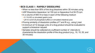 BCS CLASS I – RAPIDLY DISSOLVING
 When no less than 85% of the drug dissolves within 30 minutes using
 USP Dissolution Apparatus I at 100 rpm or Apparatus II at 50-75 rpm
 In a volume of 900 ml or less in each of the following medium
 0.1 N HCl or simulated gastric juice
 pH 4.5 and 6.8 phosphate buffers or simulated intestinal juice
 Proving similarity of dissolution profiles of T and R e.g., using f2-test
 A minimum of 12 dosage units of a drug product should be evaluated to
support a biowaiver request
 Samples should be collected at a sufficient number of intervals to
characterize the dissolution profile of the drug product (e.g., 10, 15, 20, and
30 minutes)
25
 