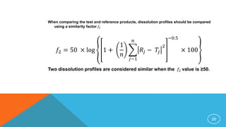 When comparing the test and reference products, dissolution profiles should be compared
using a similarity factor 𝑓2
𝑓2 = 50 × log 1 +
1
𝑛
𝑗−1
𝑛
𝑅𝑗 − 𝑇𝑗
2
−0.5
× 100
Two dissolution profiles are considered similar when the 𝑓2 value is ≥50.
26
 