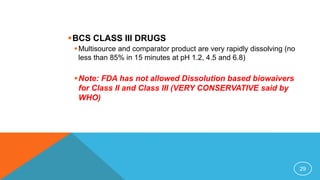 BCS CLASS III DRUGS
Multisource and comparator product are very rapidly dissolving (no
less than 85% in 15 minutes at pH 1.2, 4.5 and 6.8)
Note: FDA has not allowed Dissolution based biowaivers
for Class II and Class III (VERY CONSERVATIVE said by
WHO)
29
 