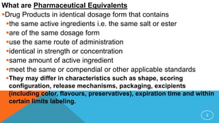 What are Pharmaceutical Equivalents
Drug Products in identical dosage form that contains
the same active ingredients i.e. the same salt or ester
are of the same dosage form
use the same route of administration
identical in strength or concentration
same amount of active ingredient
meet the same or compendial or other applicable standards
They may differ in characteristics such as shape, scoring
configuration, release mechanisms, packaging, excipients
(including color, flavours, preservatives), expiration time and within
certain limits labeling.
3
 