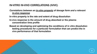 IN-VITRO IN-VIVO CORRELATIONS (IVIVC)
Correlations between an in-vitro property of dosage form and a relevant
in-vivo response
In-vitro property is the rate and extent of drug dissolution
In-vivo response is the amount of drug absorbed or the plasma
concentration time profile
Based on developing and optimizing the conditions of in vitro dissolution
testing procedures for a particular formulation that can predict the in
vivo performance of that formulation
32
 