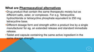 What are Pharmaceutical alternatives
Drug product that contain the same therapeutic moiety but as
different salts, ester, or complexes. For e.g. Tetracycline
hydrochloride or tetracycline phosphate equivalent to 250 mg
tetracycline base.
Different dosage form and strength within a product line by a single
manufacturer for eg. an extended release and standard immediate
release.
Tablet and capsule containing the same active ingredient in the
same dosage strength.
4
 