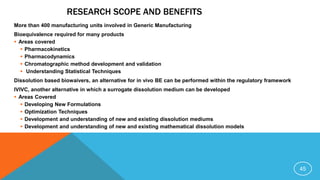 RESEARCH SCOPE AND BENEFITS
More than 400 manufacturing units involved in Generic Manufacturing
Bioequivalence required for many products
 Areas covered
 Pharmacokinetics
 Pharmacodynamics
 Chromatographic method development and validation
 Understanding Statistical Techniques
Dissolution based biowaivers, an alternative for in vivo BE can be performed within the regulatory framework
IVIVC, another alternative in which a surrogate dissolution medium can be developed
 Areas Covered
 Developing New Formulations
 Optimization Techniques
 Development and understanding of new and existing dissolution mediums
 Development and understanding of new and existing mathematical dissolution models
45
 