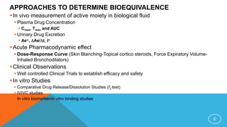 APPROACHES TO DETERMINE BIOEQUIVALENCE
In vivo measurement of active moiety in biological fluid
 Plasma Drug Concentration
 Cmax, Tmax and AUC
 Urinary Drug Excretion
 Ae, Ae/t, t
Acute Pharmacodynamic effect
 Dose-Response Curve (Skin Blanching-Topical cortico steroids, Force Expiratory Volume-
Inhaled Bronchodilators)
Clinical Observations
 Well controlled Clinical Trials to establish efficacy and safety
In vitro Studies
 Comparative Drug Release/Dissolution Studies (f2 test)
 IVIVC studies
 In vitro biomarker/in vitro binding studies
6
 