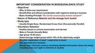 IMPORTANT CONSIDERATION IN BIOEQUIVALENCE STUDY
 Objectives
 Why, Is there any requirement.
 Benefit-Risk and ethical consideration with regard to testing in humans
 Basic Guiding Principle “Do not do unnecessary human research”
 Nature of Reference Material and the dosage form tested
 Study type
 Usually Single Dose, Randomized Cross Over (Occasionally Parallel)
 Volunteers Selection
 Healthy based on clinical examination and lab test
 Male or Female (Usually Male)
 Age group 18-45 years
 Same Average weight group within 10% of the ideal body weight
 No other medication at least 1 weak prior to study
 Non alcoholic/non smokers
 Should sign informed consent containing detailed information about the study
including risks and right to withdraw at anytime
9
 