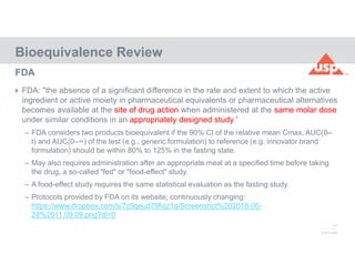 17
© 2017 USP
 FDA: "the absence of a significant difference in the rate and extent to which the active
ingredient or active moiety in pharmaceutical equivalents or pharmaceutical alternatives
becomes available at the site of drug action when administered at the same molar dose
under similar conditions in an appropriately designed study.”
– FDA considers two products bioequivalent if the 90% CI of the relative mean Cmax, AUC(0–
t) and AUC(0–∞) of the test (e.g., generic formulation) to reference (e.g. innovator brand
formulation) should be within 80% to 125% in the fasting state.
– May also requires administration after an appropriate meal at a specified time before taking
the drug, a so-called "fed" or "food-effect" study.
– A food-effect study requires the same statistical evaluation as the fasting study
– Protocols provided by FDA on its website; continuously changing:
https://www.dropbox.com/s/7z5qeud79fvjz1a/Screenshot%202018-05-
28%2011.09.09.png?dl=0
Bioequivalence Review
FDA
 