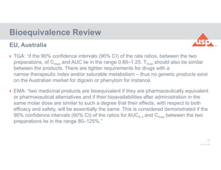 19
© 2017 USP
 TGA: “if the 90% confidence intervals (90% CI) of the rate ratios, between the two
preparations, of Cmax and AUC lie in the range 0.80–1.25. Tmax should also be similar
between the products. There are tighter requirements for drugs with a
narrow therapeutic index and/or saturable metabolism – thus no generic products exist
on the Australian market for digoxin or phenytoin for instance.
 EMA: “two medicinal products are bioequivalent if they are pharmaceutically equivalent
or pharmaceutical alternatives and if their bioavailabilities after administration in the
same molar dose are similar to such a degree that their effects, with respect to both
efficacy and safety, will be essentially the same. This is considered demonstrated if the
90% confidence intervals (90% CI) of the ratios for AUC0–t and Cmax between the two
preparations lie in the range 80–125%.”
Bioequivalence Review
EU, Australia
 