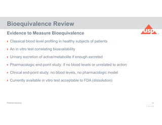 24
© 2017 USP
 Classical blood level profiling in healthy subjects of patients
 An in vitro test correlating bioavailability
 Urinary excretion of active/metabolite if enough excreted
 Pharmacologic end-point study: if no blood levels or unrelated to action
 Clinical end-point study: no blood levels, no pharmacologic model
 Currently available in vitro test acceptable to FDA (dissolution)
Bioequivalence Review
Evidence to Measure Bioequivalence
Preferred Hierarchy
 