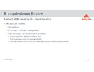 25
© 2017 USP
 Therapeutic Factors
– Clinical trials
– Controlled observations on patients
– Well-controlled bioequivalence studies that:
• The drug exhibits a low therapeutic ratio
• The drug requires careful dosage titration
• Bioinequivalence would produce adverse prophylactic or therapeutic effects
Bioequivalence Review
Factors Determining BE Requirements
Preferred Hierarchy
 