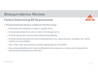 27
© 2017 USP
 Physiochemical factors evidence that the drug:
– Possesses low solubility in water or gastric fluids
– Is dissolved slowly from one or more of its dosage forms
– Particle size and/or surface area affects bioavailability
– Exhibits certain physical-structural characteristics e.g., polymorphism, solvates, etc. which
modify its bioavailability
– Has a high ratio of excipients to active ingredients as formulated
– Has a bioavailability which may be affected by the presence or absence of hydrophilic or
hydrophobic excipients and lubricant
Bioequivalence Review
Factors Determining BE Requirements
Preferred Hierarchy
 