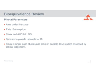 28
© 2017 USP
 Area under the curve
 Rate of absorption
 Cmax and AUC 0-LLOQ
 Sponsor to provide rationale for CI
 Tmax in single dose studies and Cmin in multiple dose studies assessed by
clinical judgement.
Bioequivalence Review
Pivotal Parameters
Preferred Hierarchy
 
