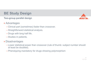 37
© 2017 USP
 Advantages
– Clinical part (sometimes) faster than crossover.
– Straightforward statistical analysis.
– Drugs with long half life.
– Studies in patients.
 Disadvantages
– Lower statistical power than crossover (rule of thumb: subject number should
at least be doubled).
– Phenotyping mandatory for drugs showing polymorphism
BE Study Design
Two-group parallel design
 
