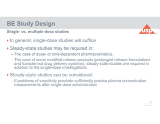 39
© 2017 USP
 In general, single-dose studies will suffice
 Steady-state studies may be required in:
– The case of dose- or time-dependent pharmacokinetics.
– The case of some modified release products (prolonged release formulations
and transdermal drug delivery systems), steady-state studies are required in
addition to the single-dose investigations.
 Steady-state studies can be considered:
– If problems of sensitivity preclude sufficiently precise plasma concentration
measurements after single dose administration
BE Study Design
Single- vs. multiple-dose studies
 