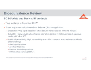 47
© 2017 USP
 Final guidance in December 2017*
 Three major factors for Immediate Release (IR) dosage forms:
– Dissolution: Very rapid dissolution when 85% or more dissolves within 15 minutes
– Solubility: Highly soluble when highest strength is soluble in 250 mL or less of aqueous
media, pH 1-4 at 37C
– intestinal permeability: High permeability when 85% or more is absorbed compared to IV
(bioavailability)
• Mass balance studies,
• Absolute BA studies,
• Intestinal permeability methods;
• FDA identified markers (0-85%+)
Bioequivalence Review
BCS-Update and Basics: IR products
https://www.fda.gov/downloads/Drugs/GuidanceComplianceRegulatoryInformation/Guidances/UCM070246.pdf
 