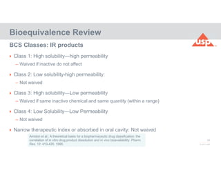 48
© 2017 USP
 Class 1: High solubility—high permeability
– Waived if inactive do not affect
 Class 2: Low solubility-high permeability:
– Not waived
 Class 3: High solubility—Low permeability
– Waived if same inactive chemical and same quantity (within a range)
 Class 4: Low Solubility—Low Permeability
– Not waived
 Narrow therapeutic index or absorbed in oral cavity: Not waived
Bioequivalence Review
BCS Classes: IR products
Amidon et al.: A theoretical basis for a biopharmaceutic drug classification: the
correlation of in vitro drug product dissolution and in vivo bioavailability. Pharm.
Res. 12: 413-420, 1995.
 