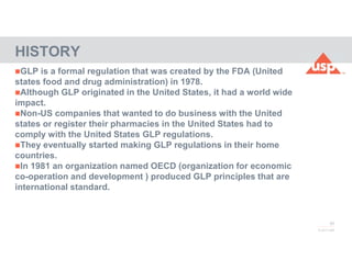 50
© 2017 USP
GLP is a formal regulation that was created by the FDA (United
states food and drug administration) in 1978.
Although GLP originated in the United States, it had a world wide
impact.
Non-US companies that wanted to do business with the United
states or register their pharmacies in the United States had to
comply with the United States GLP regulations.
They eventually started making GLP regulations in their home
countries.
In 1981 an organization named OECD (organization for economic
co-operation and development ) produced GLP principles that are
international standard.
HISTORY
 
