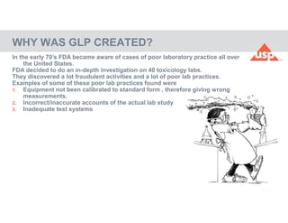 51
© 2017 USP
WHY WAS GLP CREATED?
In the early 70’s FDA became aware of cases of poor laboratory practice all over
the United States.
FDA decided to do an in-depth investigation on 40 toxicology labs.
They discovered a lot fraudulent activities and a lot of poor lab practices.
Examples of some of these poor lab practices found were
1. Equipment not been calibrated to standard form , therefore giving wrong
measurements.
2. Incorrect/inaccurate accounts of the actual lab study
3. Inadequate test systems
 