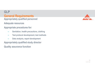 53
© 2017 USP
Appropriately qualified personnel
Adequate resources
Appropriate procedures for:
– Sanitation, health precautions, clothing
– Test protocol development, test methods
– Data analysis, report development
Appropriately qualified study director
Quality assurance function
GLP
General Requirements
 