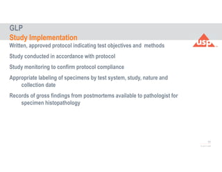 60
© 2017 USP
Written, approved protocol indicating test objectives and methods
Study conducted in accordance with protocol
Study monitoring to confirm protocol compliance
Appropriate labeling of specimens by test system, study, nature and
collection date
Records of gross findings from postmortems available to pathologist for
specimen histopathology
GLP
Study Implementation
 