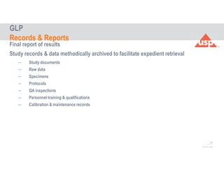 62
© 2017 USP
Final report of results
Study records & data methodically archived to facilitate expedient retrieval
– Study documents
– Raw data
– Specimens
– Protocols
– QA inspections
– Personnel training & qualifications
– Calibration & maintenance records
GLP
Records & Reports
 