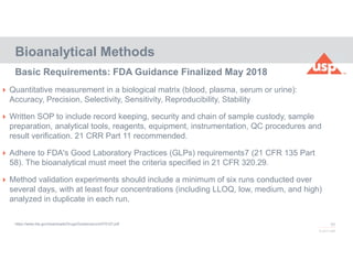 65
© 2017 USP
Basic Requirements: FDA Guidance Finalized May 2018
https://www.fda.gov/downloads/Drugs/Guidance/ucm070107.pdf
Bioanalytical Methods
 Quantitative measurement in a biological matrix (blood, plasma, serum or urine):
Accuracy, Precision, Selectivity, Sensitivity, Reproducibility, Stability
 Written SOP to include record keeping, security and chain of sample custody, sample
preparation, analytical tools, reagents, equipment, instrumentation, QC procedures and
result verification. 21 CRR Part 11 recommended.
 Adhere to FDA's Good Laboratory Practices (GLPs) requirements7 (21 CFR 135 Part
58). The bioanalytical must meet the criteria specified in 21 CFR 320.29.
 Method validation experiments should include a minimum of six runs conducted over
several days, with at least four concentrations (including LLOQ, low, medium, and high)
analyzed in duplicate in each run.
 