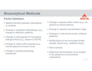 67
© 2017 USP
 Method transfers between laboratories
or analysts
 Change in analytical methodology (e.g.,
change in detection systems)
 Change in anticoagulant in harvesting
biological fluid (e.g., heparin to EDTA)
 Change in matrix within species (e.g.,
human plasma to human urine)
 Change in sample processing
procedures
Partial Validation
Bioanalytical Methods
 Change in species within matrix (e.g., rat
plasma to mouse plasma)
 Change in relevant concentration range
 Changes in instruments and/or software
platforms
 Modifications to accommodate limited
sample volume (e.g., pediatric study)
 Rare matrices
 Selectivity demonstration of an analyte
in the presence of concomitant
medications
 
