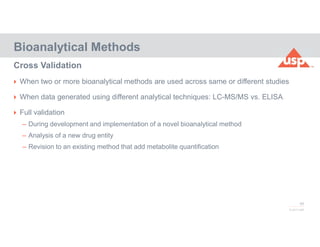 68
© 2017 USP
 When two or more bioanalytical methods are used across same or different studies
 When data generated using different analytical techniques: LC-MS/MS vs. ELISA
 Full validation
– During development and implementation of a novel bioanalytical method
– Analysis of a new drug entity
– Revision to an existing method that add metabolite quantification
Bioanalytical Methods
Cross Validation
 