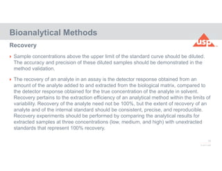 72
© 2017 USP
 Sample concentrations above the upper limit of the standard curve should be diluted.
The accuracy and precision of these diluted samples should be demonstrated in the
method validation.
 The recovery of an analyte in an assay is the detector response obtained from an
amount of the analyte added to and extracted from the biological matrix, compared to
the detector response obtained for the true concentration of the analyte in solvent.
Recovery pertains to the extraction efficiency of an analytical method within the limits of
variability. Recovery of the analyte need not be 100%, but the extent of recovery of an
analyte and of the internal standard should be consistent, precise, and reproducible.
Recovery experiments should be performed by comparing the analytical results for
extracted samples at three concentrations (low, medium, and high) with unextracted
standards that represent 100% recovery.
Bioanalytical Methods
Recovery
 