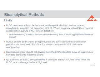 75
© 2017 USP
 LLOQ: response at least 5x the blank; analyte peak identified and secrete and
reproducible, precision not exceeding 20% of CV and accuracy within 20% of nominal
concentration. [LLOQ is NOT limit of detection]
– Established using at least 5 samples and determining the CV and/or appropriate confidence
interval
 ULOQ: analyte peak should be reproducible and back calculated concentration
precision not to exceed 15% of the CV and accuracy within 15% of nominal
concentration
 Standard/calibrator should not deviate more than 20%; standard curve at least 75% of
non-zero standards meet this criteria
 QC samples: at least 3 concentrations in duplicate in each run, one three times the
LLOQ, one mid-range and one high end.
Bioanalytical Methods
Limits
 