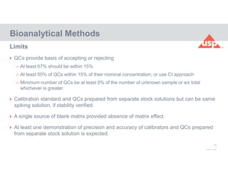 76
© 2017 USP
 QCs provide basis of accepting or rejecting
– At least 67% should be within 15%
– At least 50% of QCs within 15% of their nominal concentration; or use CI approach
– Minimum number of QCs be at least 5% of the number of unknown sample or six total
whichever is greater.
 Calibration standard and QCs prepared from separate stock solutions but can be same
spiking solution, if stability verified.
 A single source of blank matrix provided absence of matrix effect.
 At least one demonstration of precision and accuracy of calibrators and QCs prepared
from separate stock solution is expected.
Bioanalytical Methods
Limits
 