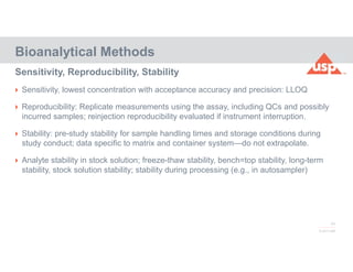 77
© 2017 USP
 Sensitivity, lowest concentration with acceptance accuracy and precision: LLOQ
 Reproducibility: Replicate measurements using the assay, including QCs and possibly
incurred samples; reinjection reproducibility evaluated if instrument interruption.
 Stability: pre-study stability for sample handling times and storage conditions during
study conduct; data specific to matrix and container system—do not extrapolate.
 Analyte stability in stock solution; freeze-thaw stability, bench=top stability, long-term
stability, stock solution stability; stability during processing (e.g., in autosampler)
Bioanalytical Methods
Sensitivity, Reproducibility, Stability
 