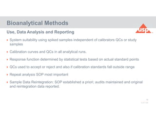 78
© 2017 USP
 System suitability using spiked samples independent of calibrators QCs or study
samples
 Calibration curves and QCs in all analytical runs.
 Response function determined by statistical tests based on actual standard points
 QCs used to accept or reject and also if calibration standards fall outside range
 Repeat analysis SOP most important
 Sample Data Reintegration: SOP established a priori; audits maintained and original
and reintegration data reported.
Bioanalytical Methods
Use, Data Analysis and Reporting
 