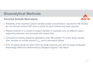 79
© 2017 USP
 Reliability of the reported subject sample analyte concentration; required for BE studies;
for non-clinical conduct ISR once a month for each method and each species.
 Repeat analysis of a subset of subject samples in separate runs on different days—
supporting precision and accuracy with spiked QCs.
 Compared to freshly prepared calibrators; total ISR sample 7% of the study sample
size; samples to include around Cmax and in elimination phase
 67% of repeat results be within 20% for small molecule and 30% for large molecules.
Percentage difference determined by (Repeat-Original)*100/ Mean
Bioanalytical Methods
Incurred Sample Reanalysis
 