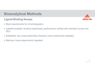 80
© 2017 USP
 Most requirements for chromatography
 Labeled analytes: binding reoptimized, performance verified with standard curves and
QCs
 Antibodies: key cross-reactivities checked; tracer experiment repeated.
 Matrices: tracer experiments repeated
Bioanalytical Methods
Ligand Binding Assays
 