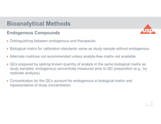 81
© 2017 USP
 Distinguishing between endogenous and therapeutic
 Biological matrix for calibration standards same as study sample without endogenous
 Alternate matrices not recommended unless analyte-free matrix not available
 QCs prepared by spiking known quantity of analyte in the same biological matrix as
study samples; endogenous concentrate measured prior to QC preparation (e.g., by
replicate analysis).
 Concentration for the QCs account for endogenous in biological matrix and
representative of study concentration.
Bioanalytical Methods
Endogenous Compounds
 
