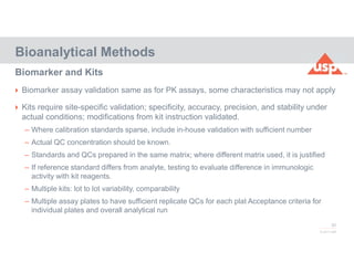 82
© 2017 USP
 Biomarker assay validation same as for PK assays, some characteristics may not apply
 Kits require site-specific validation; specificity, accuracy, precision, and stability under
actual conditions; modifications from kit instruction validated.
– Where calibration standards sparse, include in-house validation with sufficient number
– Actual QC concentration should be known.
– Standards and QCs prepared in the same matrix; where different matrix used, it is justified
– If reference standard differs from analyte, testing to evaluate difference in immunologic
activity with kit reagents.
– Multiple kits: lot to lot variability, comparability
– Multiple assay plates to have sufficient replicate QCs for each plat Acceptance criteria for
individual plates and overall analytical run
Bioanalytical Methods
Biomarker and Kits
 