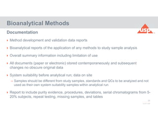 83
© 2017 USP
 Method development and validation data reports
 Bioanalytical reports of the application of any methods to study sample analysis
 Overall summary information including limitation of use
 All documents (paper or electronic) stored contemporaneously and subsequent
changes no obscure original data
 System suitability before analytical run; data on site
– Samples should be different from study samples, standards and QCs to be analyzed and not
used as their own system suitability samples within analytical run
 Report to include purity evidence, procedures, deviations, serial chromatograms from 5-
20% subjects, repeat testing, missing samples, and tables
Bioanalytical Methods
Documentation
 