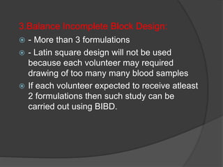 3.Balance Incomplete Block Design: 
 - More than 3 formulations 
 - Latin square design will not be used 
because each volunteer may required 
drawing of too many many blood samples 
 If each volunteer expected to receive atleast 
2 formulations then such study can be 
carried out using BIBD. 
 