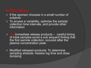 6.Pilot Study: 
 If the sponsor chooses in a small number of 
subjects 
 To access a variability, optimise the sampla 
collection time intervals, and provide other 
information 
 Eg:Immediate release products – careful timing 
of intial samples-avoid a sub sequent finding that 
the first samole collection, occured after the 
plasma concentration peak. 
 Modified released products: To determine 
sampling shedule- Assess log time and dose 
dumping 
 