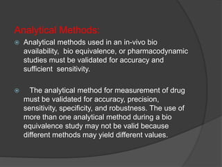 Analytical Methods: 
 Analytical methods used in an in-vivo bio 
availability, bio equivalence, or pharmacodynamic 
studies must be validated for accuracy and 
sufficient sensitivity. 
 The analytical method for measurement of drug 
must be validated for accuracy, precision, 
sensitivity, specificity, and robustness. The use of 
more than one analytical method during a bio 
equivalence study may not be valid because 
different methods may yield different values. 
 
