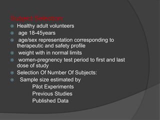 Subject Selection: 
 Healthy adult volunteers 
 age 18-45years 
 age/sex representation corresponding to 
therapeutic and safety profile 
 weight with in normal limits 
 women-pregnency test period to first and last 
dose of study 
 Selection Of Number Of Subjects: 
 Sample size estimated by 
Pilot Experiments 
Previous Studies 
Published Data 
 