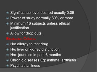  Significance level desired usually 0.05 
 Power of study normally 80% or more 
 Minimum 16 subjects unless ethical 
justification 
 Allow for drop outs 
Exclusion Criteria: 
 H/o allergy to test drug 
 H/o liver or kidney disfunction 
 H/o jaundice in past 6 months 
 Chronic diseases Eg: asthma, arrthiritis 
 Psychiatric illness 
 