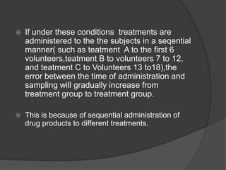  If under these conditions treatments are 
administered to the the subjects in a seqential 
manner( such as teatment A to the first 6 
volunteers,teatment B to volunteers 7 to 12, 
and teatment C to Volunteers 13 to18),the 
error between the time of administration and 
sampling will gradually increase from 
treatment group to treatment group. 
 This is because of sequential administration of 
drug products to different treatments. 
 